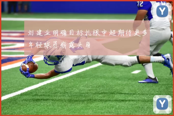 刘建业明确目标扎根中超期待更多年轻球员崭露头角