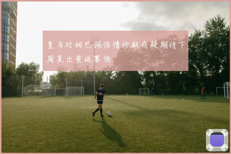 皇马对姆巴佩伤情诊断存疑期待下周复出重返赛场