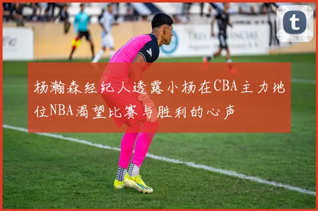 杨瀚森经纪人透露小杨在CBA主力地位NBA渴望比赛与胜利的心声