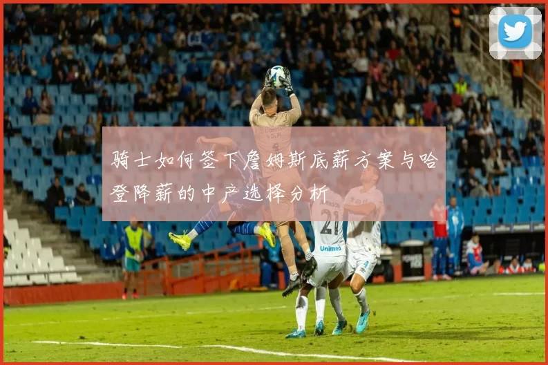 骑士如何签下詹姆斯底薪方案与哈登降薪的中产选择分析