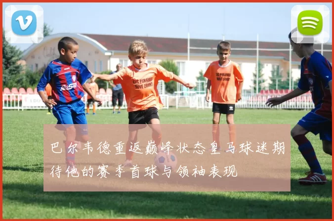 巴尔韦德重返巅峰状态皇马球迷期待他的赛季首球与领袖表现