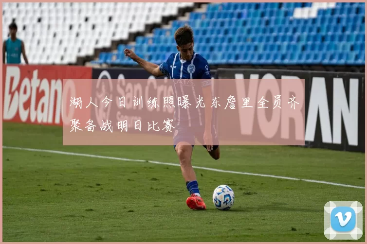 湖人今日训练照曝光东詹里全员齐聚备战明日比赛