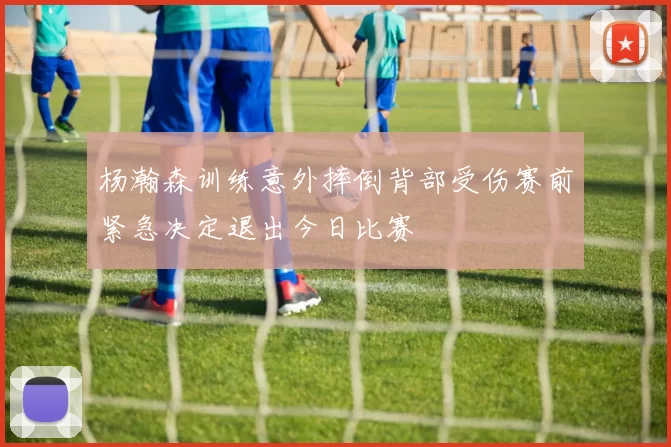杨瀚森训练意外摔倒背部受伤赛前紧急决定退出今日比赛