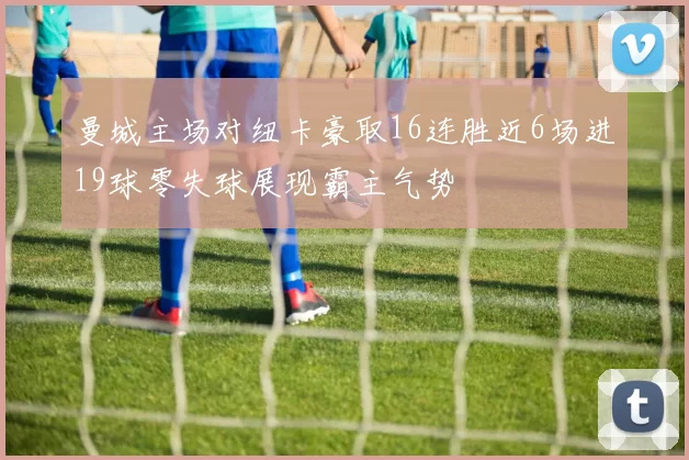 曼城主场对纽卡豪取16连胜近6场进19球零失球展现霸主气势