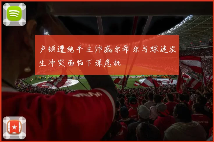 卢顿遭绝平主帅威尔希尔与球迷发生冲突面临下课危机