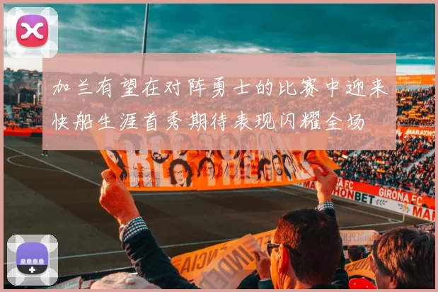 加兰有望在对阵勇士的比赛中迎来快船生涯首秀期待表现闪耀全场