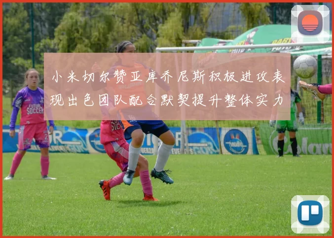 小米切尔赞亚库乔尼斯积极进攻表现出色团队配合默契提升整体实力