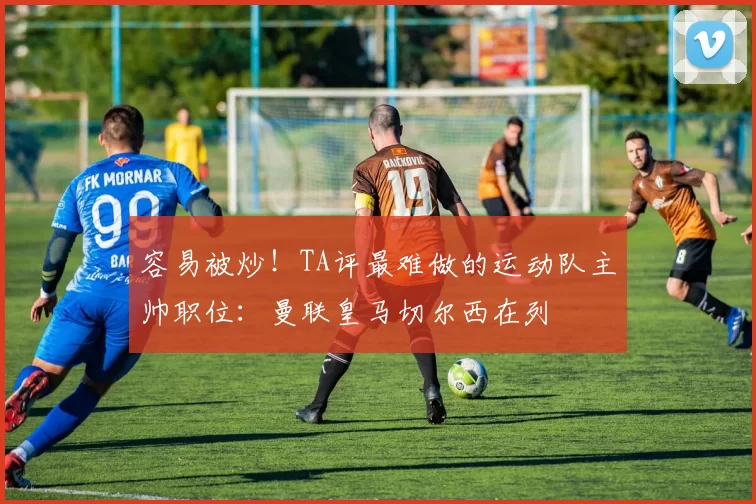 容易被炒！TA评最难做的运动队主帅职位：曼联皇马切尔西在列