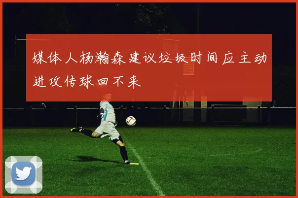 媒体人杨瀚森建议垃圾时间应主动进攻传球回不来