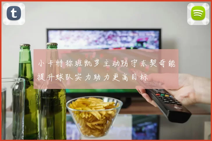 小卡特称班凯罗主动防守东契奇能提升球队实力助力更高目标