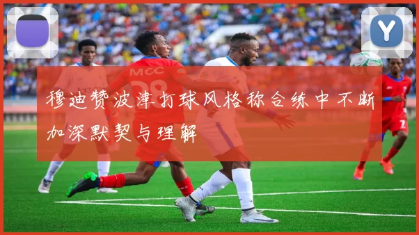 穆迪赞波津打球风格称合练中不断加深默契与理解