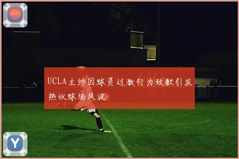UCLA主帅因球员过激行为致歉引发热议球场风波