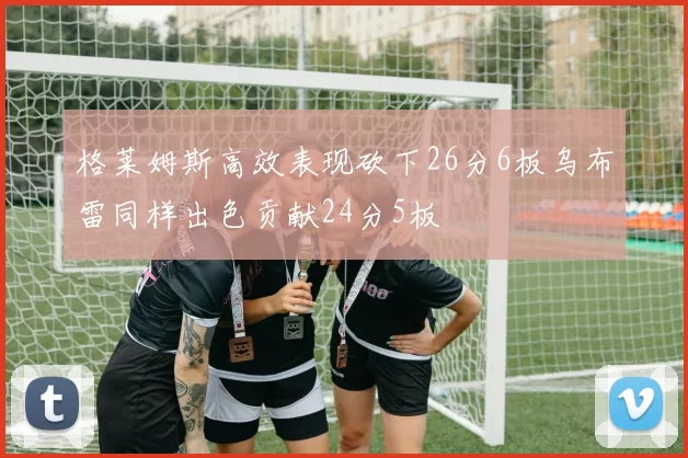 格莱姆斯高效表现砍下26分6板乌布雷同样出色贡献24分5板