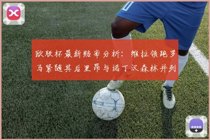 欧联杯最新赔率分析：维拉领跑罗马紧随其后里昂与诺丁汉森林并列争夺第三