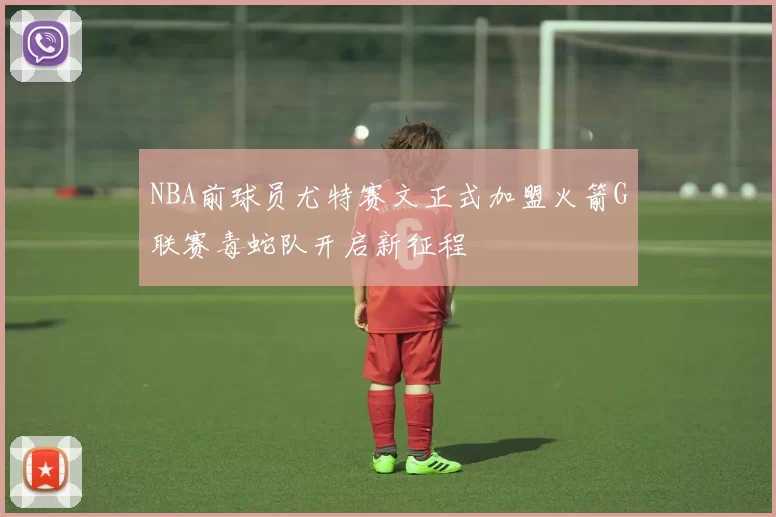 NBA前球员尤特赛文正式加盟火箭G联赛毒蛇队开启新征程