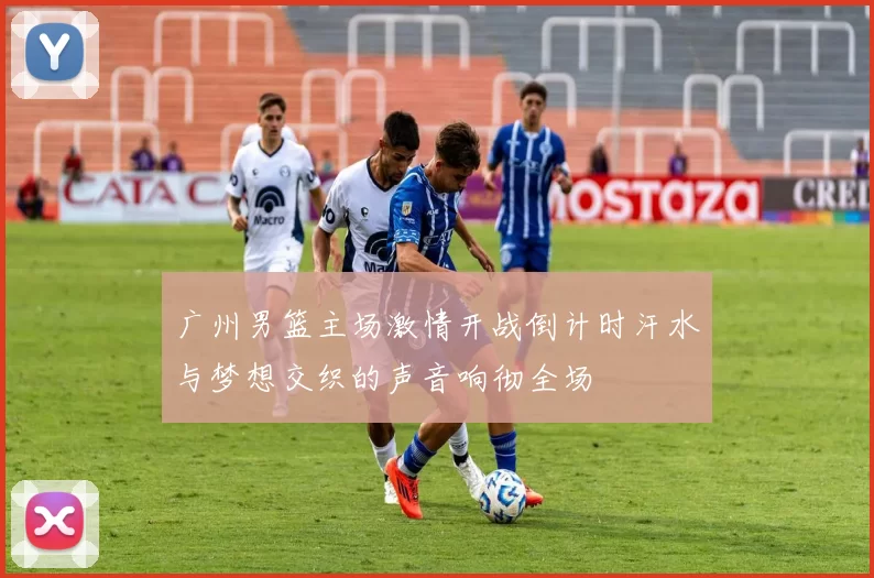 广州男篮主场激情开战倒计时汗水与梦想交织的声音响彻全场