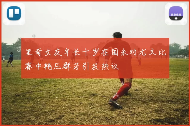 里奇女友年长十岁在国米对尤文比赛中艳压群芳引发热议