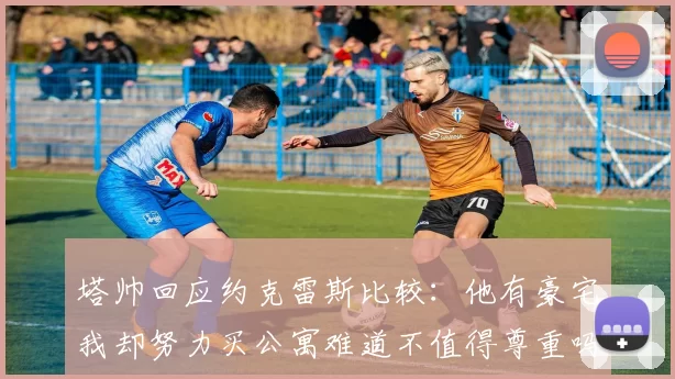 塔帅回应约克雷斯比较：他有豪宅我却努力买公寓难道不值得尊重吗