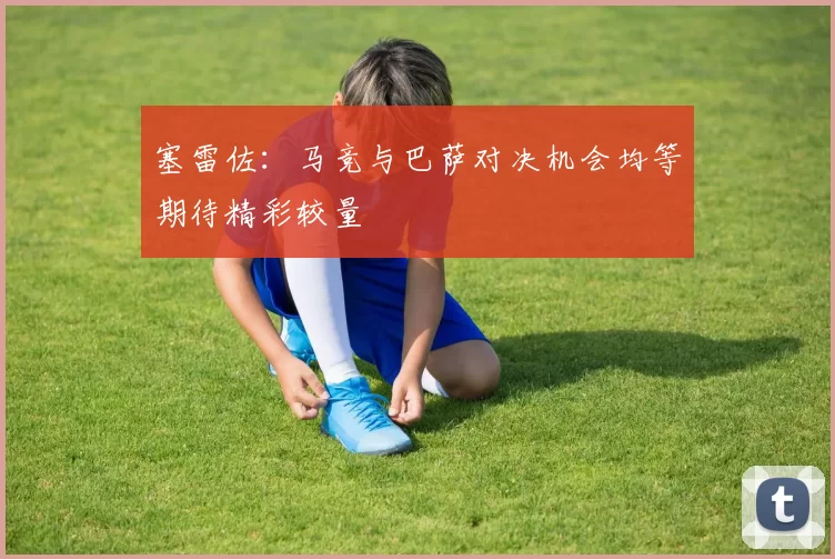 塞雷佐：马竞与巴萨对决机会均等期待精彩较量
