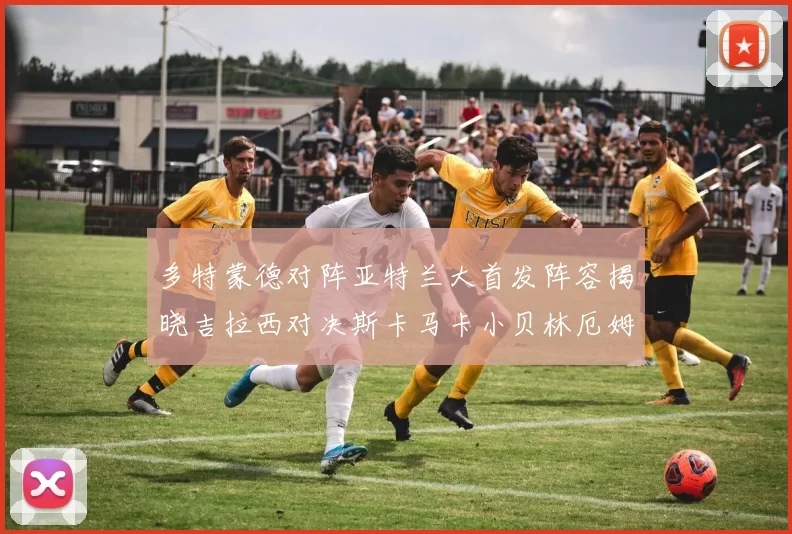 多特蒙德对阵亚特兰大首发阵容揭晓吉拉西对决斯卡马卡小贝林厄姆出战